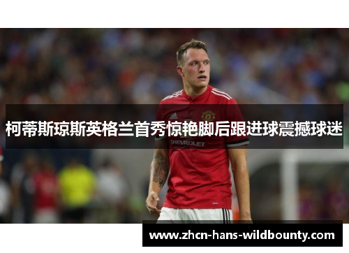 柯蒂斯琼斯英格兰首秀惊艳脚后跟进球震撼球迷 柯蒂斯琼斯英格兰首秀惊艳脚后跟进球震撼球迷