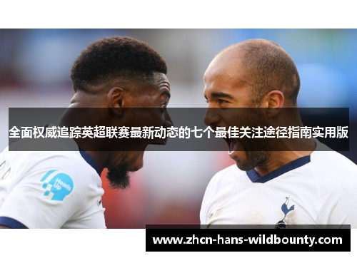 全面权威追踪英超联赛最新动态的七个最佳关注途径指南实用版