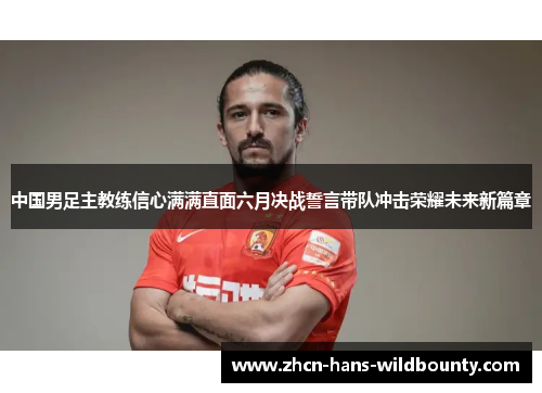 中国男足主教练信心满满直面六月决战誓言带队冲击荣耀未来新篇章 中国男足主教练信心满满直面六月决战誓言带队冲击荣耀未来新篇章
